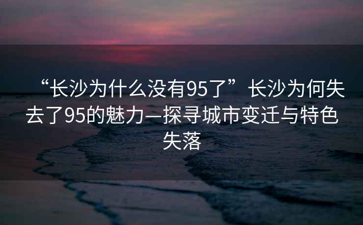 “長沙為什么沒有95了”長沙為何失去了95的魅力—探尋城市變遷與特色失落