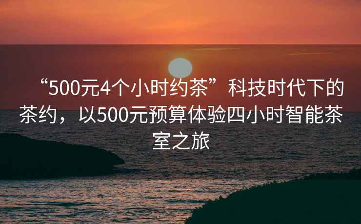 “500元4個小時約茶”科技時代下的茶約，以500元預(yù)算體驗四小時智能茶室之旅