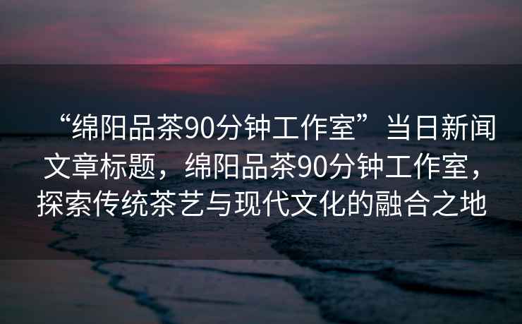 “綿陽品茶90分鐘工作室”當日新聞文章標題，綿陽品茶90分鐘工作室，探索傳統茶藝與現代文化的融合之地