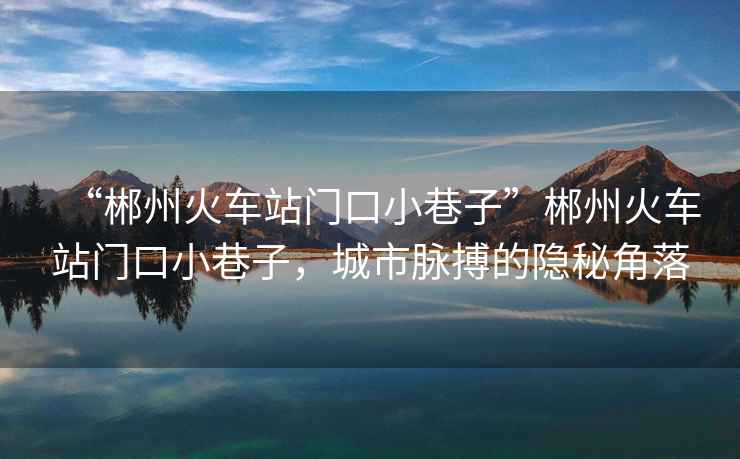 “郴州火車站門口小巷子”郴州火車站門口小巷子，城市脈搏的隱秘角落
