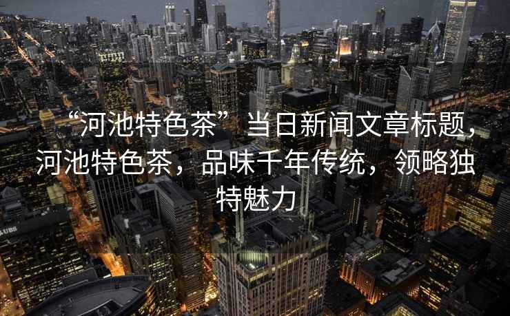 “河池特色茶”當日新聞文章標題，河池特色茶，品味千年傳統，領略獨特魅力