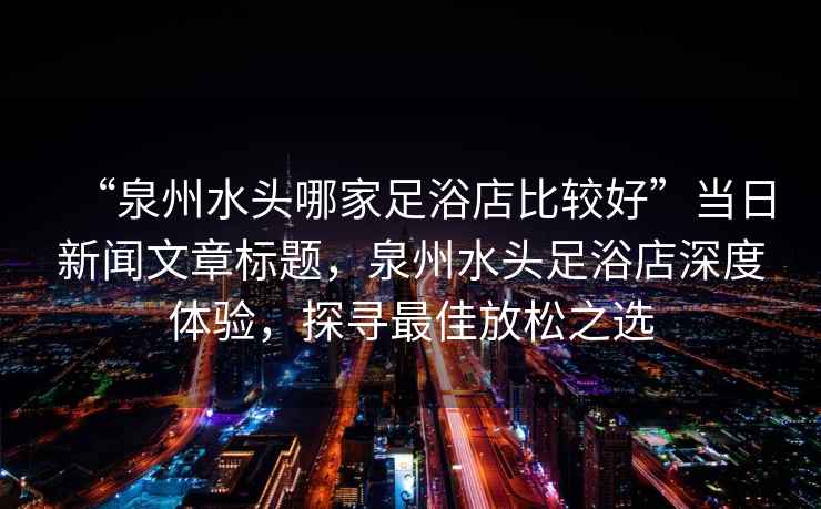 “泉州水頭哪家足浴店比較好”當日新聞文章標題，泉州水頭足浴店深度體驗，探尋最佳放松之選