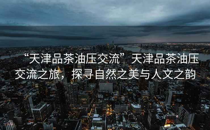 “天津品茶油壓交流”天津品茶油壓交流之旅，探尋自然之美與人文之韻