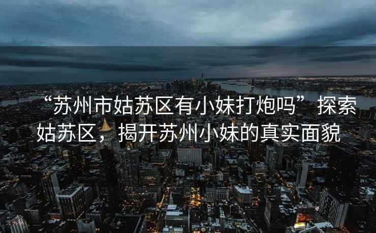 “蘇州市姑蘇區有小妹打炮嗎”探索姑蘇區，揭開蘇州小妹的真實面貌