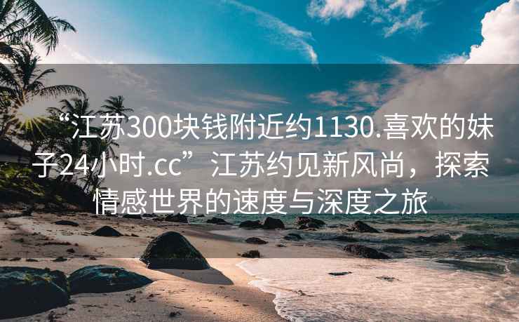 “江蘇300塊錢附近約1130.喜歡的妹子24小時.cc”江蘇約見新風尚，探索情感世界的速度與深度之旅