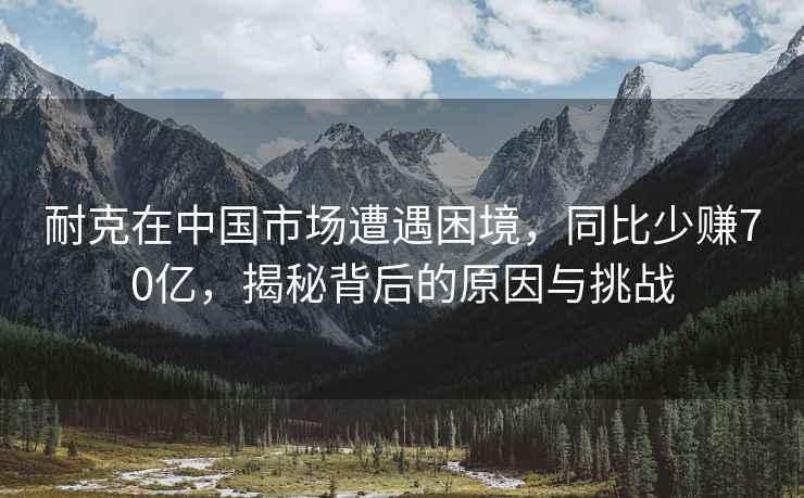 耐克在中國市場遭遇困境，同比少賺70億，揭秘背后的原因與挑戰