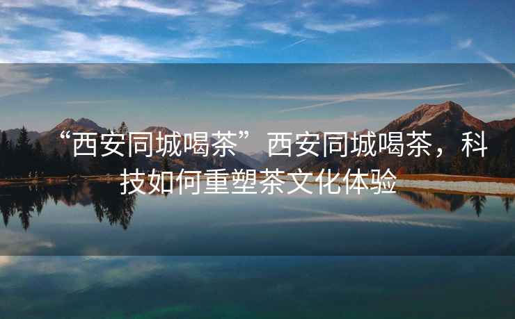 “西安同城喝茶”西安同城喝茶，科技如何重塑茶文化體驗