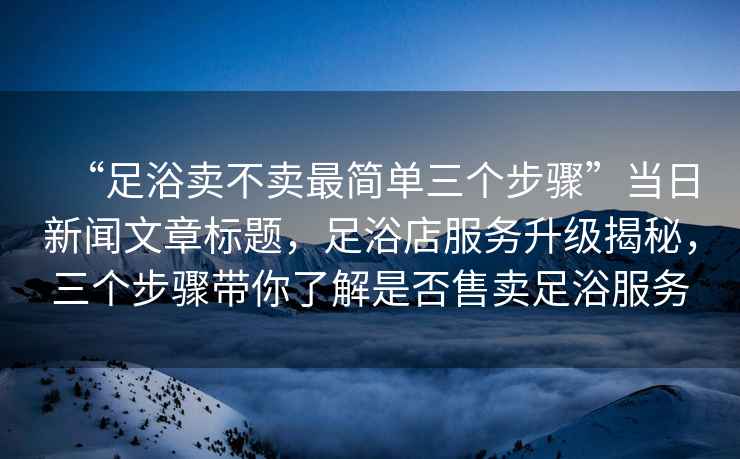 “足浴賣不賣最簡單三個步驟”當日新聞文章標題，足浴店服務升級揭秘，三個步驟帶你了解是否售賣足浴服務