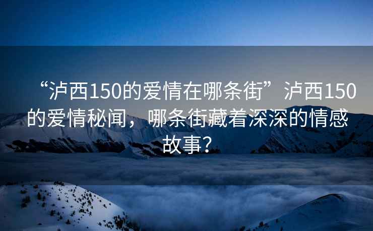 “瀘西150的愛情在哪條街”瀘西150的愛情秘聞，哪條街藏著深深的情感故事？