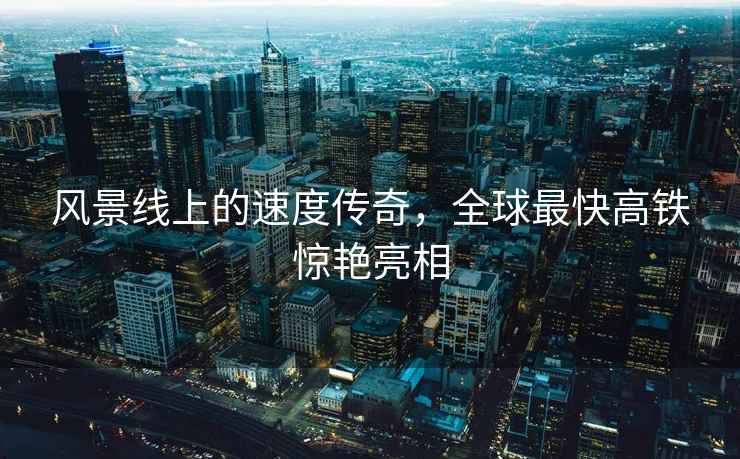 風景線上的速度傳奇，全球最快高鐵驚艷亮相