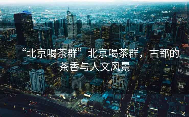 “北京喝茶群”北京喝茶群，古都的茶香與人文風景