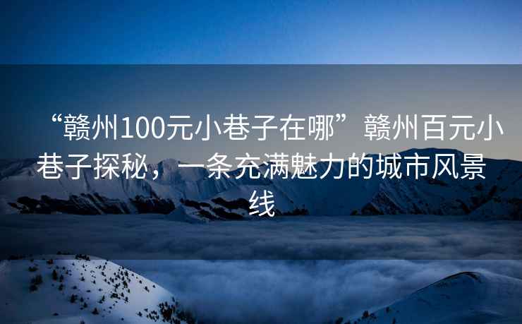 “贛州100元小巷子在哪”贛州百元小巷子探秘，一條充滿魅力的城市風景線