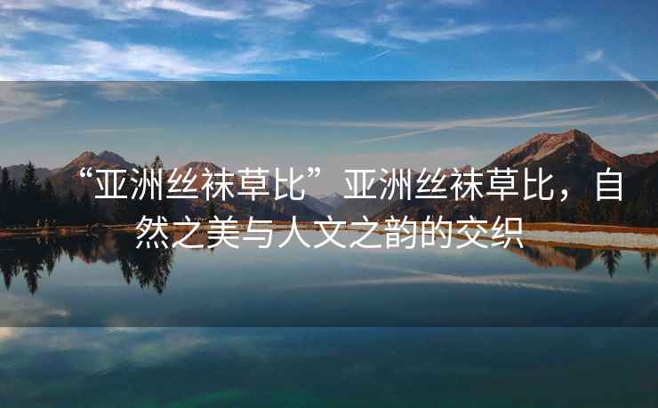 “亞洲絲襪草比”亞洲絲襪草比，自然之美與人文之韻的交織