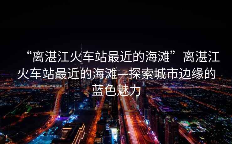 “離湛江火車站最近的海灘”離湛江火車站最近的海灘—探索城市邊緣的藍色魅力