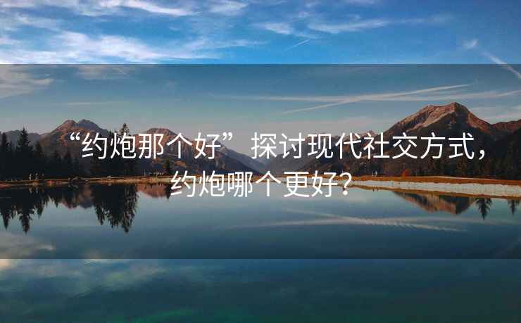 “約炮那個(gè)好”探討現(xiàn)代社交方式，約炮哪個(gè)更好？