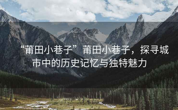 “莆田小巷子”莆田小巷子，探尋城市中的歷史記憶與獨特魅力