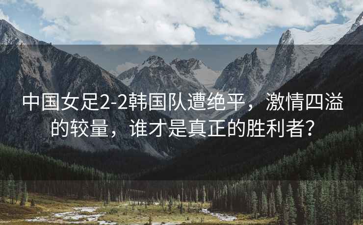 中國女足2-2韓國隊遭絕平，激情四溢的較量，誰才是真正的勝利者？
