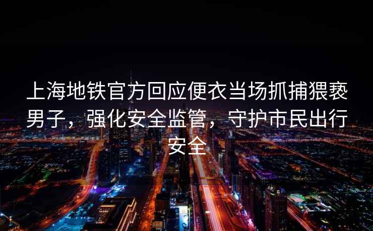 上海地鐵官方回應便衣當場抓捕猥褻男子，強化安全監管，守護市民出行安全