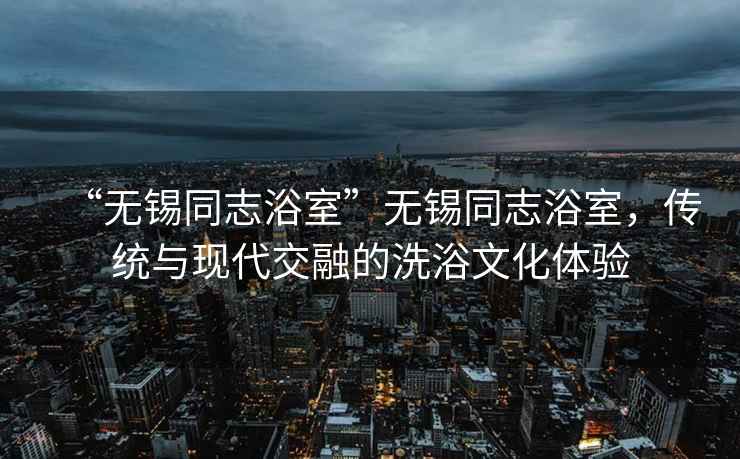“無錫同志浴室”無錫同志浴室，傳統與現代交融的洗浴文化體驗