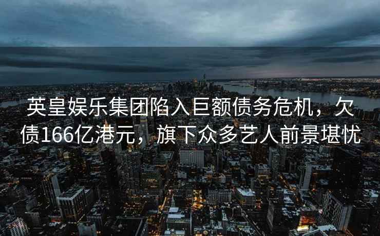 英皇娛樂集團陷入巨額債務危機，欠債166億港元，旗下眾多藝人前景堪憂