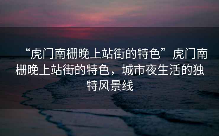 “虎門南柵晚上站街的特色”虎門南柵晚上站街的特色，城市夜生活的獨(dú)特風(fēng)景線