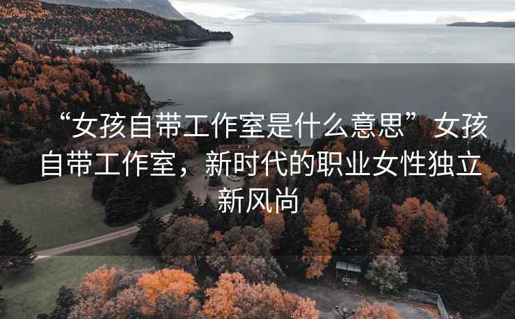 “女孩自帶工作室是什么意思”女孩自帶工作室，新時代的職業(yè)女性獨立新風(fēng)尚