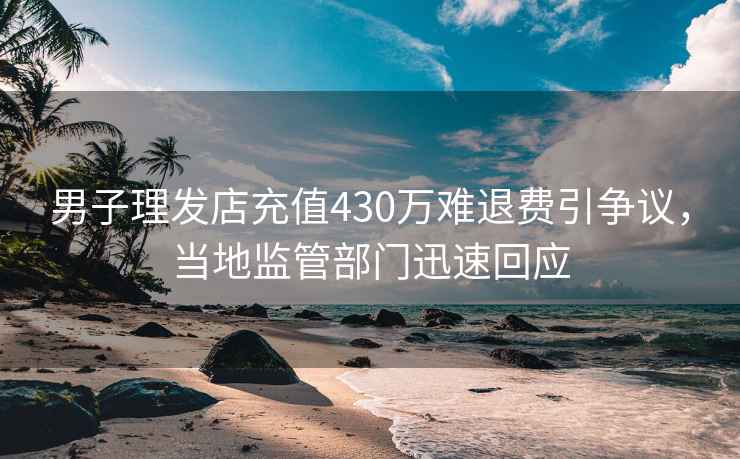 男子理發店充值430萬難退費引爭議，當地監管部門迅速回應