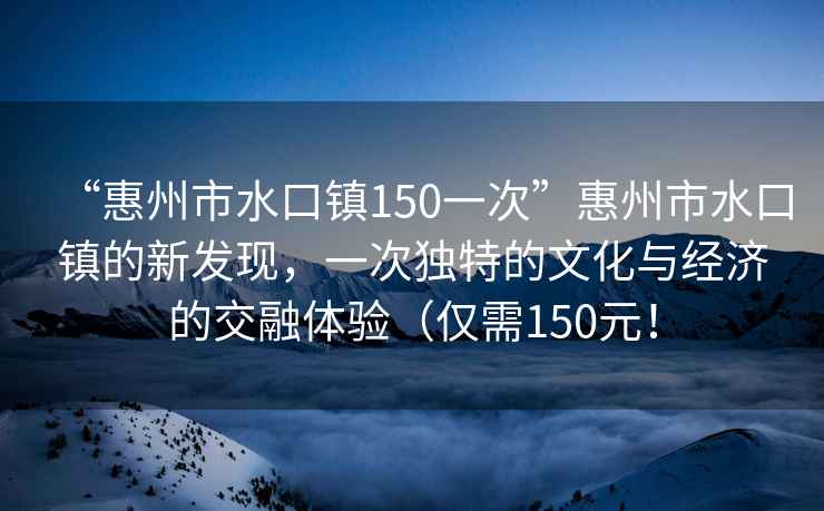 “惠州市水口鎮150一次”惠州市水口鎮的新發現，一次獨特的文化與經濟的交融體驗（僅需150元！