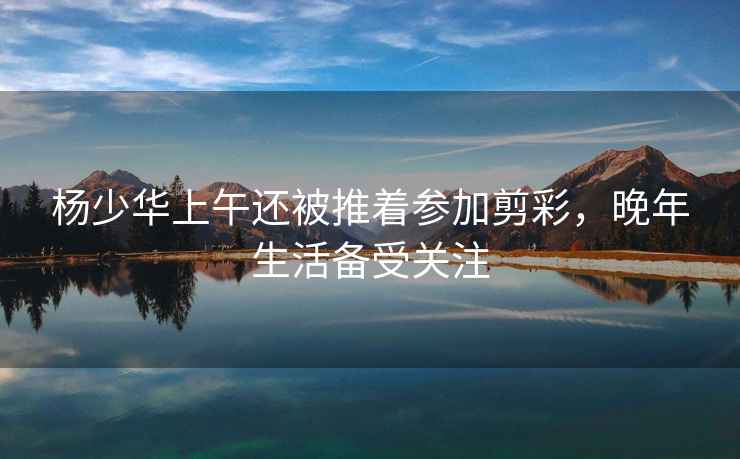 楊少華上午還被推著參加剪彩，晚年生活備受關(guān)注