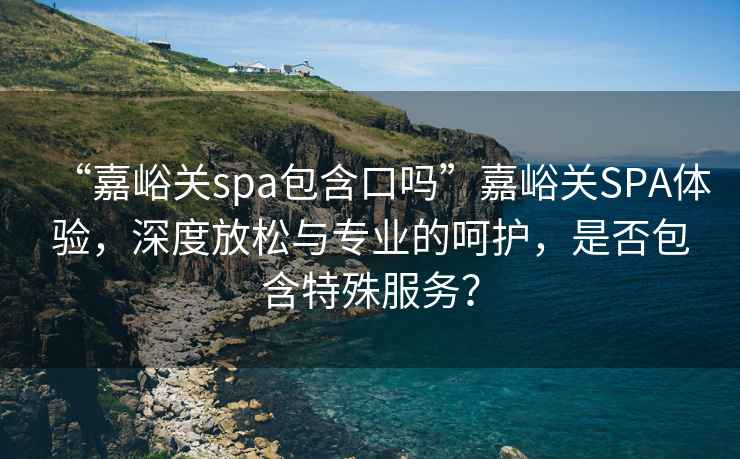 “嘉峪關(guān)spa包含口嗎”嘉峪關(guān)SPA體驗，深度放松與專業(yè)的呵護，是否包含特殊服務(wù)？