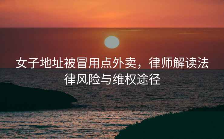 女子地址被冒用點外賣，律師解讀法律風險與維權途徑