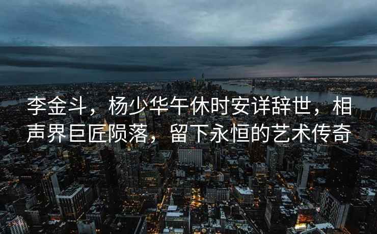 李金斗，楊少華午休時安詳辭世，相聲界巨匠隕落，留下永恒的藝術傳奇
