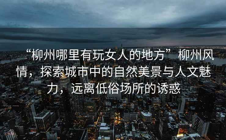 “柳州哪里有玩女人的地方”柳州風情，探索城市中的自然美景與人文魅力，遠離低俗場所的誘惑