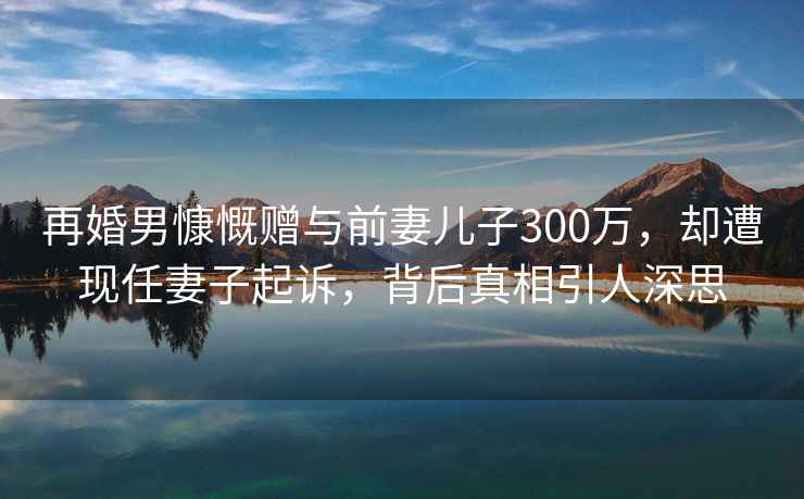 再婚男慷慨贈與前妻兒子300萬，卻遭現任妻子起訴，背后真相引人深思