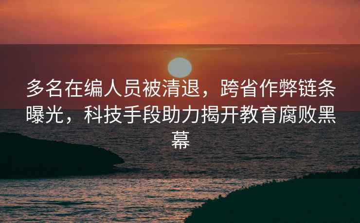 多名在編人員被清退，跨省作弊鏈條曝光，科技手段助力揭開教育腐敗黑幕