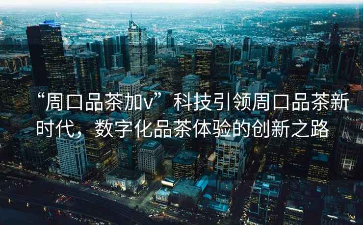 “周口品茶加v”科技引領(lǐng)周口品茶新時代，數(shù)字化品茶體驗的創(chuàng)新之路
