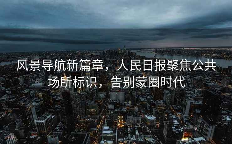 風景導航新篇章，人民日報聚焦公共場所標識，告別蒙圈時代