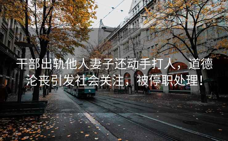 干部出軌他人妻子還動手打人，道德淪喪引發社會關注，被停職處理！