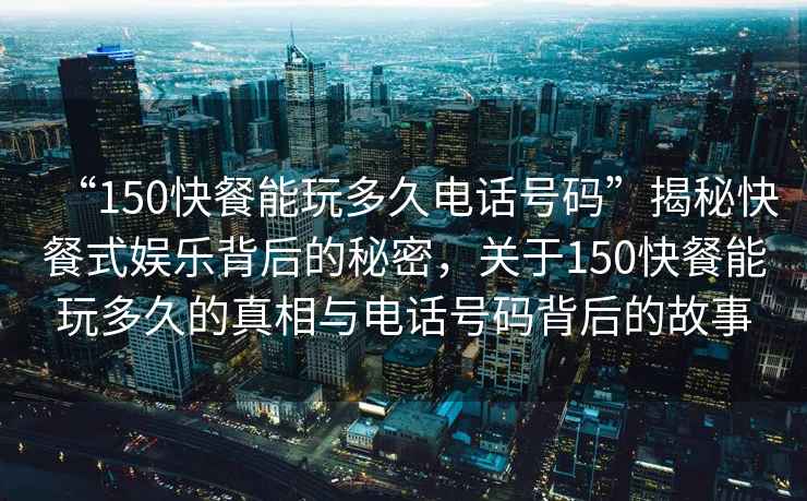 “150快餐能玩多久電話號(hào)碼”揭秘快餐式娛樂背后的秘密，關(guān)于150快餐能玩多久的真相與電話號(hào)碼背后的故事