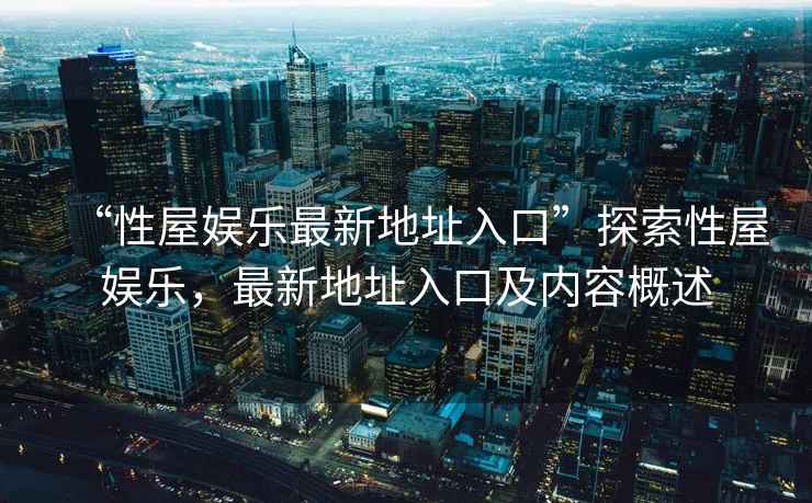 “性屋娛樂最新地址入口”探索性屋娛樂，最新地址入口及內容概述