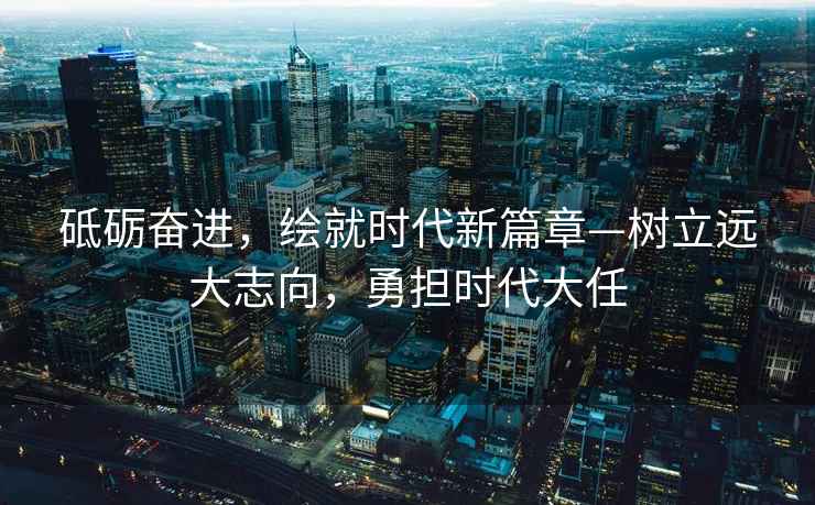 砥礪奮進，繪就時代新篇章—樹立遠大志向，勇擔時代大任