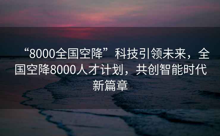 “8000全國空降”科技引領(lǐng)未來，全國空降8000人才計劃，共創(chuàng)智能時代新篇章