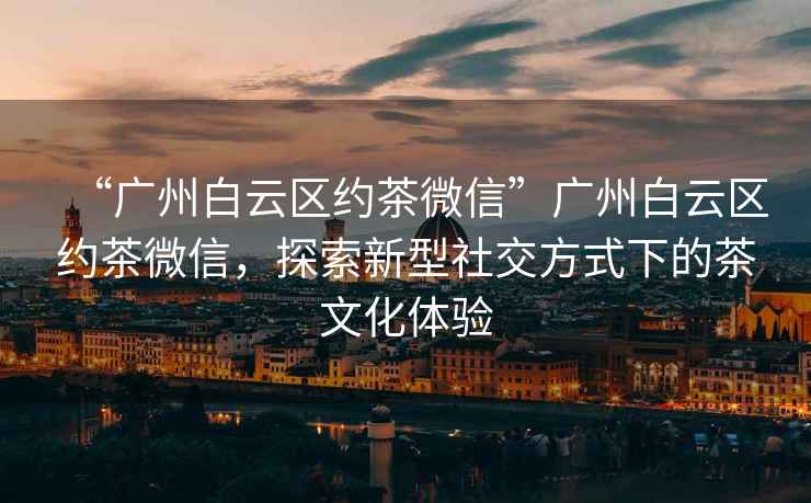 “廣州白云區約茶微信”廣州白云區約茶微信，探索新型社交方式下的茶文化體驗