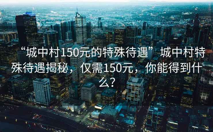 “城中村150元的特殊待遇”城中村特殊待遇揭秘，僅需150元，你能得到什么？