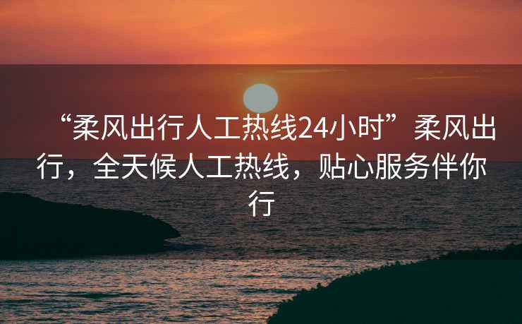 “柔風出行人工熱線24小時”柔風出行，全天候人工熱線，貼心服務伴你行