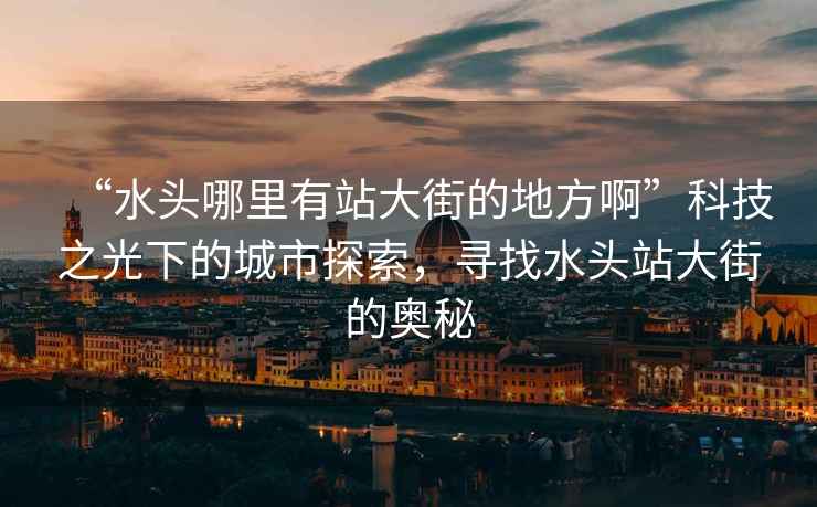 “水頭哪里有站大街的地方啊”科技之光下的城市探索，尋找水頭站大街的奧秘