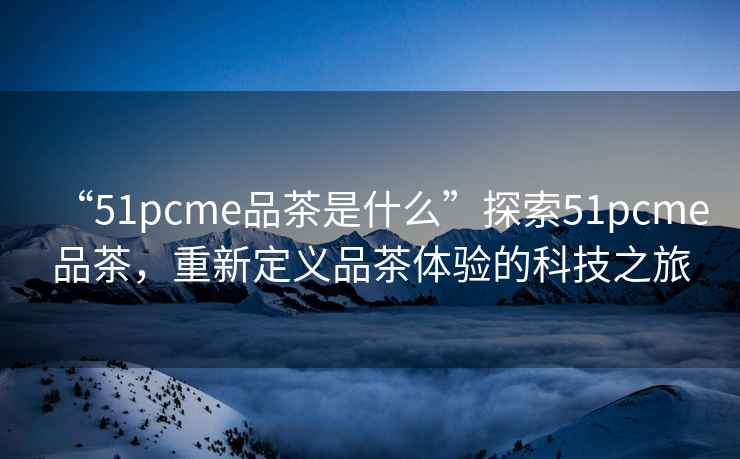“51pcme品茶是什么”探索51pcme品茶，重新定義品茶體驗的科技之旅