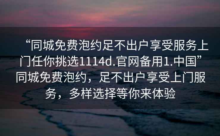 “同城免費(fèi)泡約足不出戶享受服務(wù)上門任你挑選1114d.官網(wǎng)備用1.中國(guó)”同城免費(fèi)泡約，足不出戶享受上門服務(wù)，多樣選擇等你來體驗(yàn)