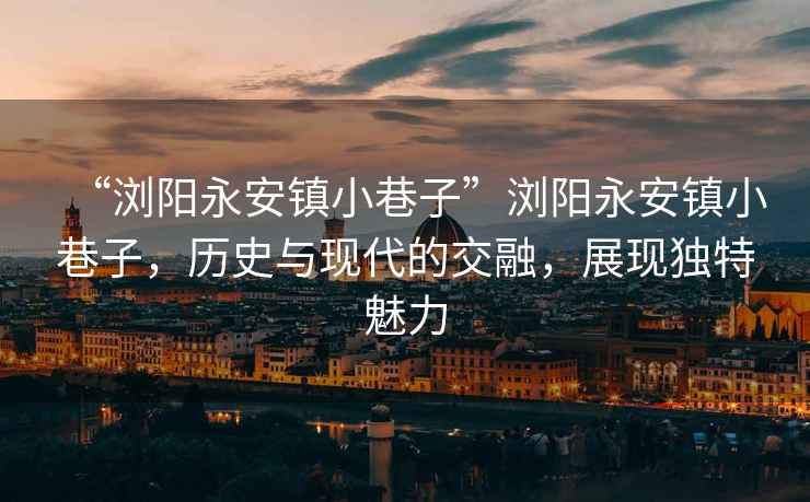 “瀏陽永安鎮小巷子”瀏陽永安鎮小巷子，歷史與現代的交融，展現獨特魅力