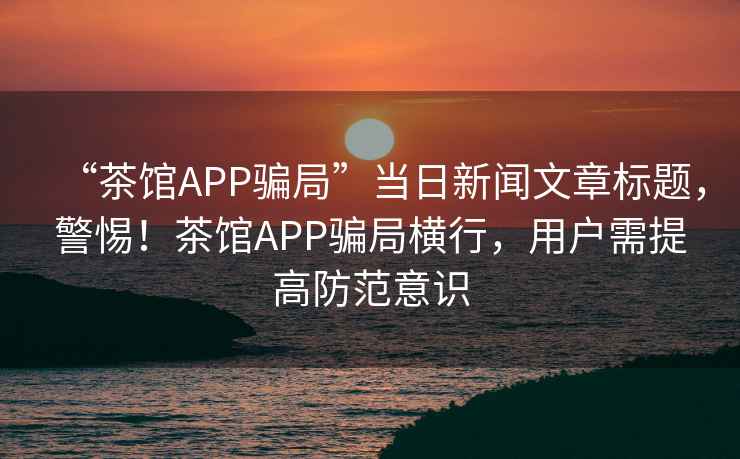 “茶館APP騙局”當日新聞文章標題，警惕！茶館APP騙局橫行，用戶需提高防范意識